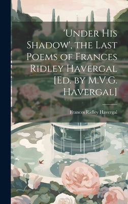 'under His Shadow', the Last Poems of Frances Ridley Havergal [Ed. by M.V.G. Havergal] by Havergal, Frances Ridley