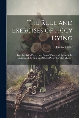 The Rule and Exercises of Holy Dying: Together With Prayers and Acts of Virtue and Rules for the Visitation of the Sick, and Offices Proper for That M by Taylor, Jeremy