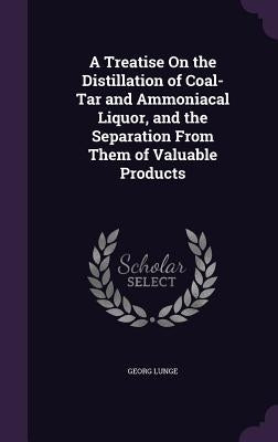 A Treatise On the Distillation of Coal-Tar and Ammoniacal Liquor, and the Separation From Them of Valuable Products by Lunge, Georg