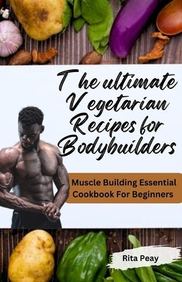 The Ultimate Vegetarian Recipes for Bodybuilders: Muscle Building Essential Cookbook For Beginners by Peay, Rita