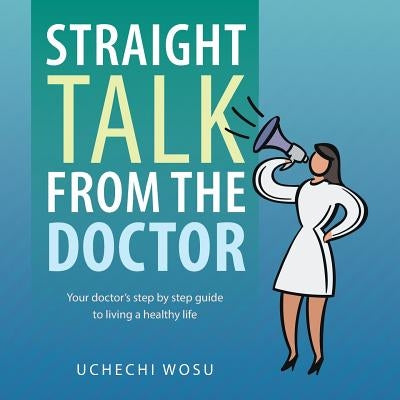 Straight Talk From the Doctor: Your doctor's step by step guide to living a healthy life by Wosu, Uchechi