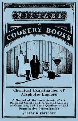 Chemical Examination of Alcoholic Liquors - A Manual of the Constituents of the Distilled Spirits and Fermented Liquors of Commerce, and Their Qualita by Prescott, Albert B.