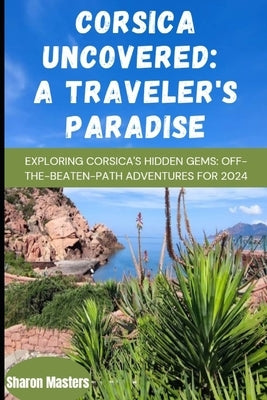 Corsica Uncovered: A Traveler's Paradise: Exploring Corsica's Hidden Gems: Off-the-Beaten-Path Adventures for 2024 by Masters, Sharon