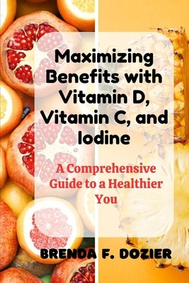 Maximizing Benefits with Vitamin D, Vitamin C, and Iodine: A Comprehensive Guide to a Healthier You by Dozier, Brenda F.