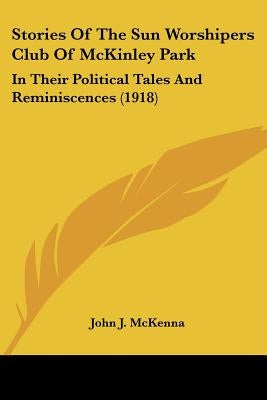 Stories Of The Sun Worshipers Club Of McKinley Park: In Their Political Tales And Reminiscences (1918) by McKenna, John J.
