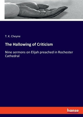 The Hallowing of Criticism: Nine sermons on Elijah preached in Rochester Cathedral by Cheyne, T. K.