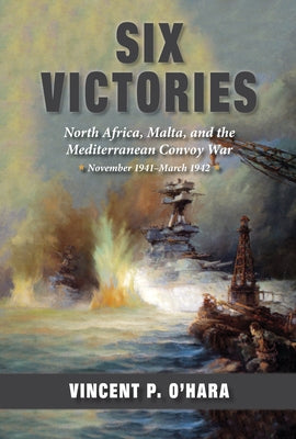 Six Victories: North Africa, Malta, and the Mediterranean Convoy War, November 1941-March 1942 by O'Hara, Vincent