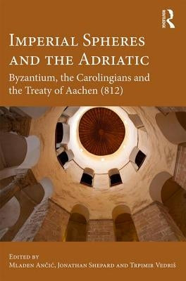 Imperial Spheres and the Adriatic: Byzantium, the Carolingians and the Treaty of Aachen (812) by Ančic, Mladen