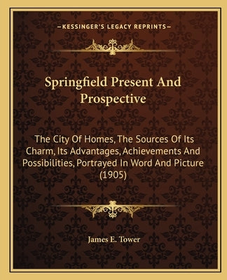 Springfield Present And Prospective: The City Of Homes, The Sources Of Its Charm, Its Advantages, Achievements And Possibilities, Portrayed In Word An by Tower, James E.