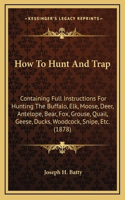 How To Hunt And Trap: Containing Full Instructions For Hunting The Buffalo, Elk, Moose, Deer, Antelope, Bear, Fox, Grouse, Quail, Geese, Duc by Batty, Joseph H.
