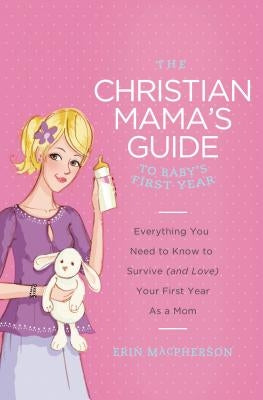 The Christian Mama's Guide to Baby's First Year: Everything You Need to Know to Survive (and Love) Your First Year as a Mom by MacPherson, Erin