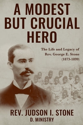 A Modest But Crucial Hero: The Life and Legacy of Rev. George E. Stone (1873-1899) by Stone, Judson I.