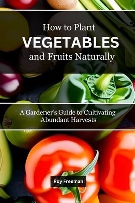 How to Plant Vegetables and Fruits Naturally: A Gardener's Guide to Cultivating Abundant Harvests by Freeman, Roy