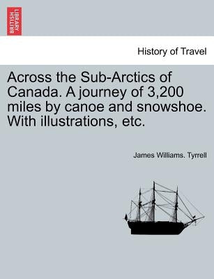 Across the Sub-Arctics of Canada. a Journey of 3,200 Miles by Canoe and Snowshoe. with Illustrations, Etc. by Tyrrell, James Williams