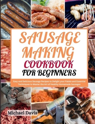 Sausage Making Cookbook for Beginners: Easy and Delicious Sausage Recipes to Delight your Palate and Essential Techniques to Master the Art of Healthy by Davis, Michael
