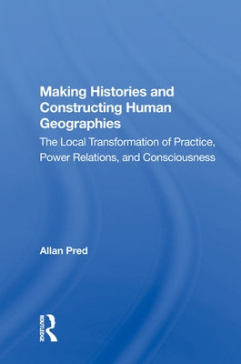 Making Histories And Constructing Human Geographies: The Local Transformation Of Practice, Power Relations, And Consciousness by Pred, Allan