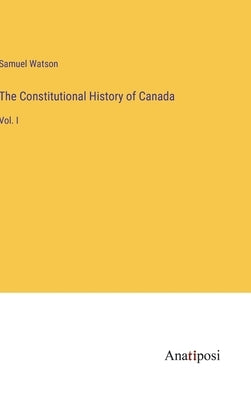 The Constitutional History of Canada: Vol. I by Watson, Samuel