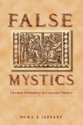 False Mystics: Deviant Orthodoxy in Colonial Mexico by Jaffary, Nora E.