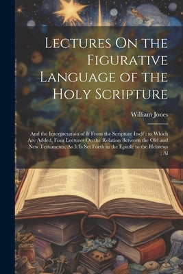 Lectures On the Figurative Language of the Holy Scripture: And the Interpretation of It From the Scripture Itself; to Which Are Added, Four Lectures O by Jones, William