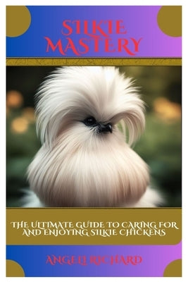 Silkie Mastery: The Ultimate Guide to Caring for and Enjoying Silkie Chickens by Richard, Angeli