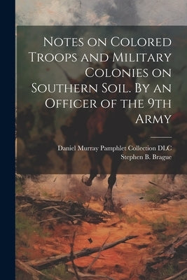 Notes on Colored Troops and Military Colonies on Southern Soil. By an Officer of the 9th Army by Brague, Stephen B.