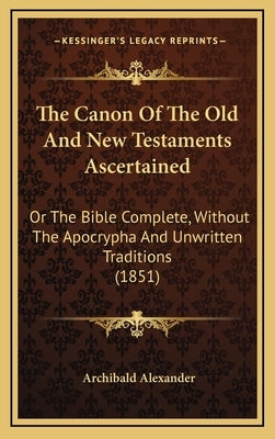 The Canon of the Old and New Testaments Ascertained: Or the Bible Complete, Without the Apocrypha and Unwritten Traditions (1851) by Alexander, Archibald
