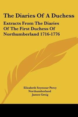 The Diaries Of A Duchess: Extracts From The Diaries Of The First Duchess Of Northumberland 1716-1776 by Northumberland, Elizabeth Seymour Percy