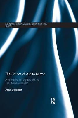 The Politics of Aid to Burma: A Humanitarian Struggle on the Thai-Burmese Border by Decobert, Anne