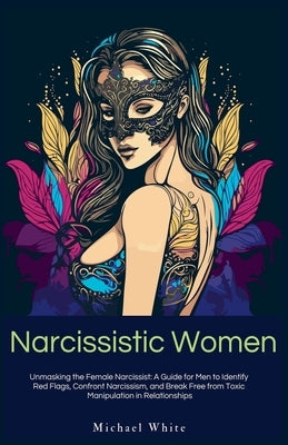 Narcissistic Women: Unmasking the Female Narcissist: A Guide for Men to Identify Red Flags, Confront Narcissism, and Break Free from Toxic Manipulatio by White, Michael