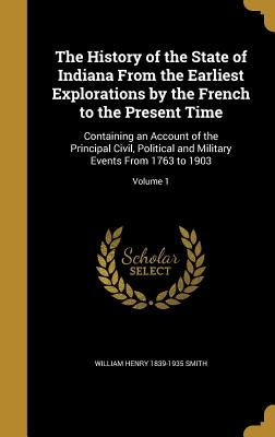 The History of the State of Indiana From the Earliest Explorations by the French to the Present Time: Containing an Account of the Principal Civil, Po by Smith, William Henry 1839-1935