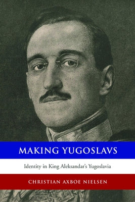 Making Yugoslavs: Identity in King Aleksandar's Yugoslavia by Nielsen, Christian Axboe