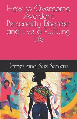 How to Overcome Avoidant Personality Disorder and Live a Fulfilling Life by Schlens, James And Sue