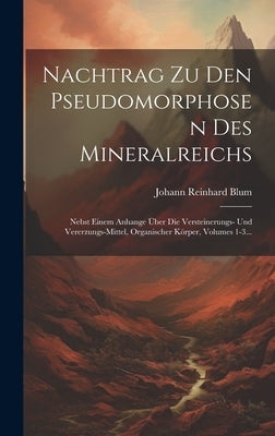 Nachtrag Zu Den Pseudomorphosen Des Mineralreichs: Nebst Einem Anhange Über Die Versteinerungs- Und Vererzungs-mittel, Organischer Körper, Volumes 1-3 by Blum, Johann Reinhard