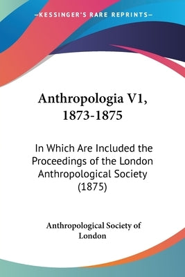 Anthropologia V1, 1873-1875: In Which Are Included the Proceedings of the London Anthropological Society (1875) by London, Anthropological Society of