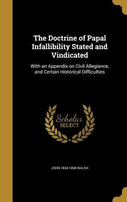 The Doctrine of Papal Infallibility Stated and Vindicated: With an Appendix on Civil Allegiance, and Certain Historical Difficulties by Walsh, John 1830-1898