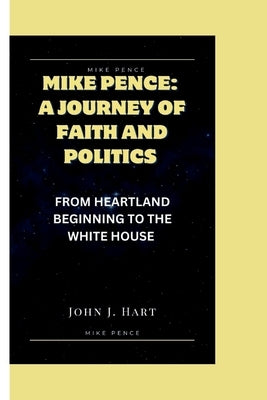 Mike Pence: A Journey of Faith and Politics: From Heartland Beginning to the White House by J. Hart, John