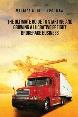 The Ultimate Guide to Starting and Growing a Lucrative Freight Broker Business by Hill, Maurice C.