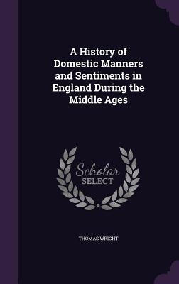A History of Domestic Manners and Sentiments in England During the Middle Ages by Wright, Thomas