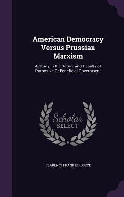 American Democracy Versus Prussian Marxism: A Study in the Nature and Results of Purposive Or Beneficial Government by Birdseye, Clarence Frank