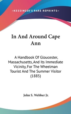 In And Around Cape Ann: A Handbook Of Gloucester, Massachusetts, And Its Immediate Vicinity, For The Wheelman Tourist And The Summer Visitor (1885) by Webber, John S., Jr.