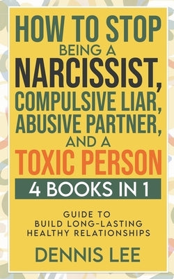 How to Stop Being a Narcissist, Compulsive Lar, Abusive Partner, and Toxic Person (4 Books in 1): Guide to Build Long-Lasting Healthy Relationships by Lee, Dennis