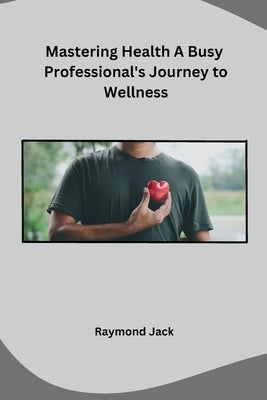 Mastering Health A Busy Professional's Journey to Wellness by Raymond Jack