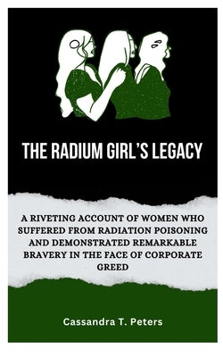 The Radium Girl's Legacy: A Riveting Account of Women Who Suffered from Radiation Poisoning and Demonstrated Remarkable Bravery in The Face of C by T. Peters, Cassandra