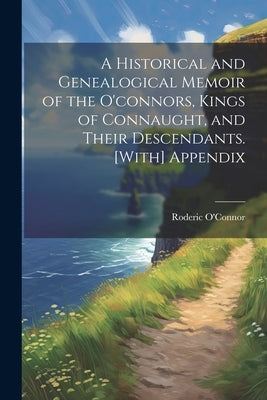 A Historical and Genealogical Memoir of the O'connors, Kings of Connaught, and Their Descendants. [With] Appendix by O'Connor, Roderic