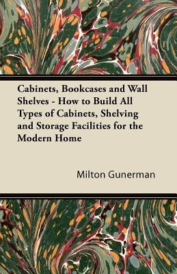 Cabinets, Bookcases and Wall Shelves - How to Build All Types of Cabinets, Shelving and Storage Facilities for the Modern Home by Gunerman, Milton
