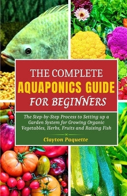 The Complete Aquaponics Guide for Beginners: The Step-by-Step Process to Setting Up a Garden System for Growing Organic Vegetables, Herbs, Fruits and by Paquette, Clayton