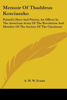 Memoir Of Thaddeus Kosciuszko: Poland's Hero And Patriot, An Officer In The American Army Of The Revolution And Member Of The Society Of The Cincinna by Evans, A. W. W.