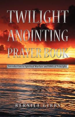 Twilight Anointing Prayer Book: Introduction to Spiritual Warfare and Biblical Principles by Gibbs, Bernice