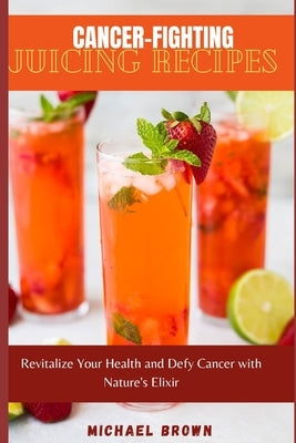 Cancer-Fighting Juicing Recipes: Revitalize Your Health and Defy Cancer with Nature's Elixir by Brown, Micheal