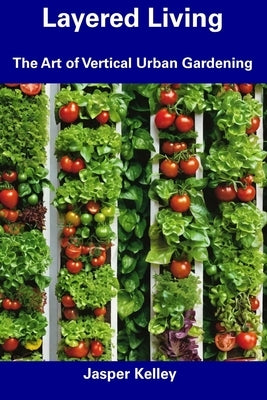Layered Living: The Art of Vertical Urban Gardening by Kelley, Jasper